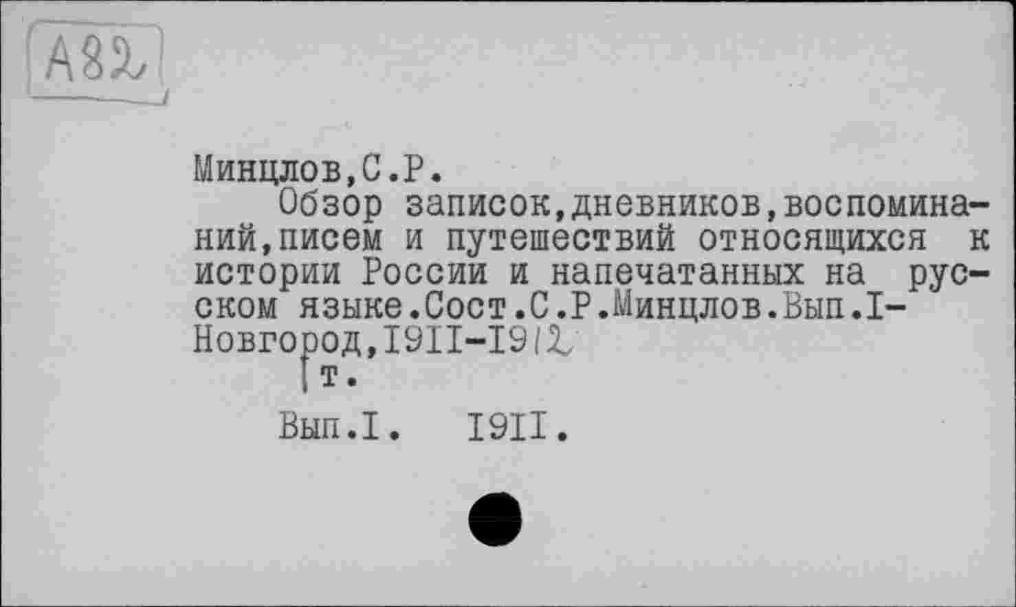 ﻿АП
Минцлов,С.Р.
Обзор записок,дневников,воспоминаний, писем и путешествий относящихся к истории России и напечатанных на русском языке.Сост.С.Р.Минцлов.Вып.1-Новгород,І9ІІ-І9(£
I т.
Вып.1. І9ІІ.